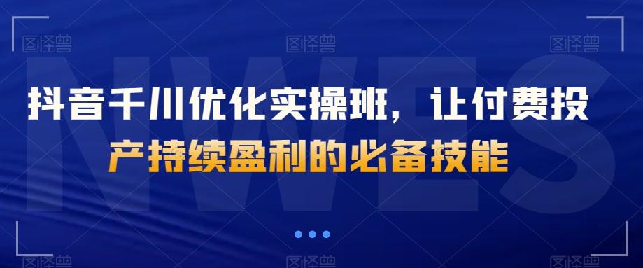 抖音千川优化实操班，让付费投产持续盈利的必备技能-情久项目网