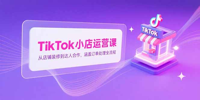 TikTok小店运营课，从店铺装修到达人合作，涵盖订单处理全流程-情久项目网