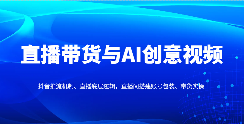 直播带货与AI创意视频，抖音推流机制、直播底层逻辑，直播间搭建账号包装、带货实操-情久项目网