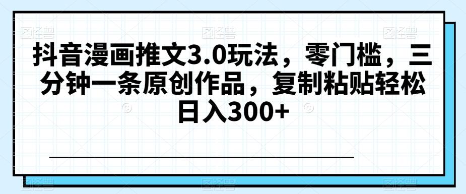 抖音漫画推文3.0玩法，零门槛，三分钟一条原创作品，复制粘贴轻松日入300+【揭秘】-情久项目网