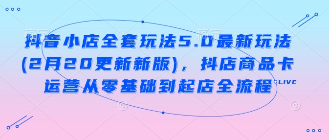 抖音小店全套玩法5.0最新玩法(2月20更新新版)，抖店商品卡运营从零基础到起店全流程-情久项目网