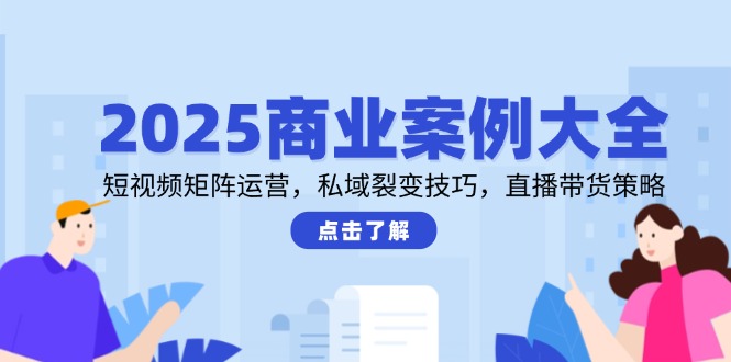 2025商业案例大全，短视频矩阵运营，私域裂变技巧，直播带货策略-情久项目网