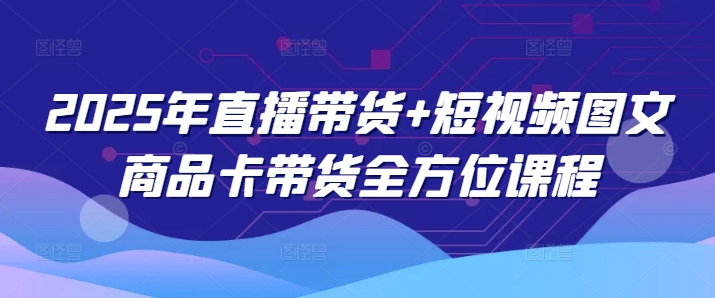 2025年直播带货+短视频图文商品卡带货全方位课程-情久项目网