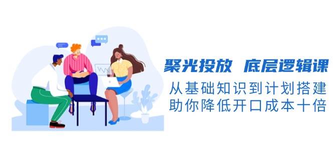 聚光投放底层逻辑课，从基础知识到计划搭建，助你降低开口成本十倍-情久项目网