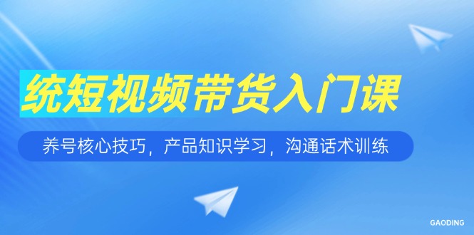 短视频带货入门课，养号核心技巧，产品知识学习，沟通话术训练-情久项目网