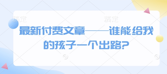 最新付费文章——谁能给我的孩子一个出路?-情久项目网