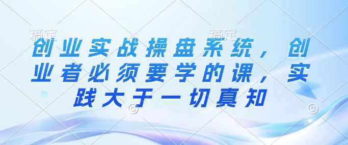创业实战操盘系统，创业者必须要学的课，实践大于一切真知-情久项目网