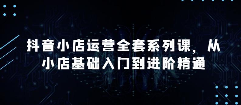抖音小店运营全套系列课，全新升级，从小店基础入门到进阶精通，系统掌握月销百万小店的核心秘密-情久项目网