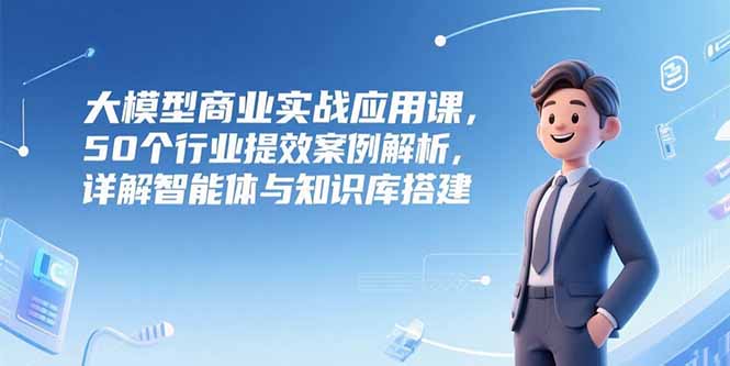 大模型商业实战应用课，50个行业提效案例解析，详解智能体与知识库搭建-情久项目网