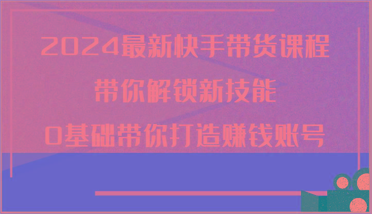 2024最新快手带货课程，带你解锁新技能，0基础带你打造赚钱账号-情久项目网
