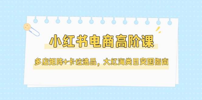 小红书电商高阶课，多店矩阵+卡位选品，大红海类目突围指南(更新5月)-情久项目网
