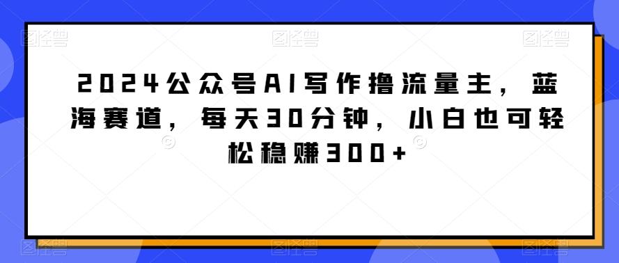 2024公众号AI写作撸流量主，蓝海赛道，每天30分钟，小白也可轻松稳赚300+【揭秘】-情久项目网