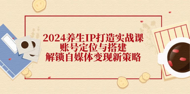 2024养生IP打造实战课：账号定位与搭建，解锁自媒体变现新策略-情久项目网