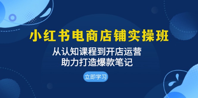小红书电商店铺实操班：从认知课程到开店运营，助力打造爆款笔记-情久项目网