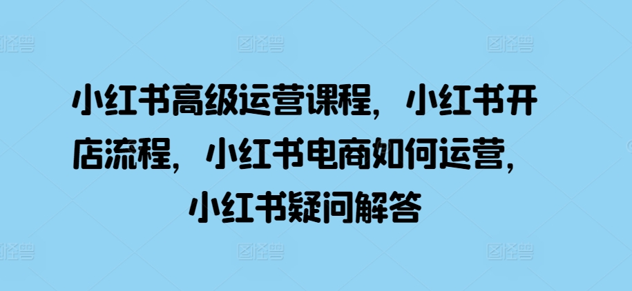 小红书高级运营课程，小红书开店流程，小红书电商如何运营，小红书疑问解答-情久项目网