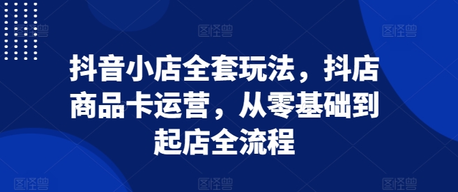 抖音小店全套玩法，抖店商品卡运营，从零基础到起店全流程-情久项目网
