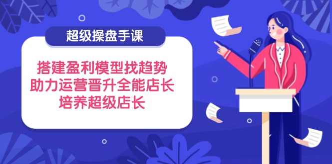 超级操盘手课，搭建盈利模型找趋势，助力运营晋升全能店长，培养超级店长-情久项目网