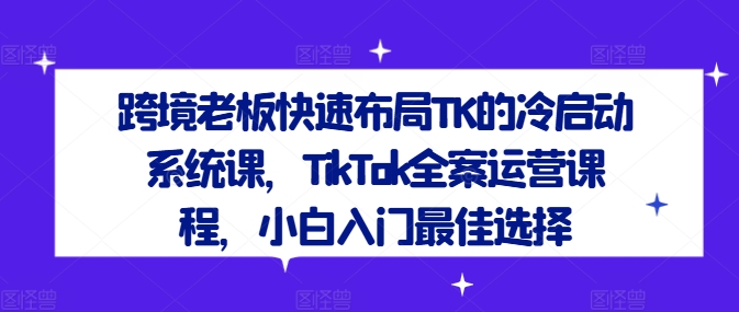 跨境老板快速布局TK的冷启动系统课，TikTok全案运营课程，小白入门最佳选择-情久项目网
