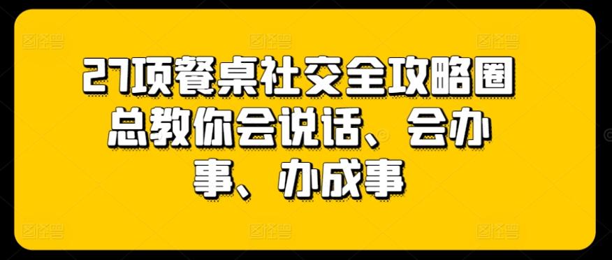 27项餐桌社交全攻略圈总教你会说话、会办事、办成事-情久项目网