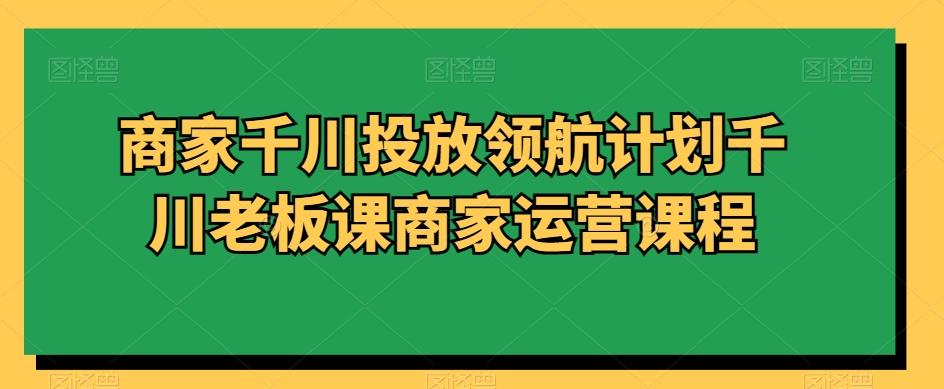 商家千川投放领航计划千川老板课商家运营课程-情久项目网