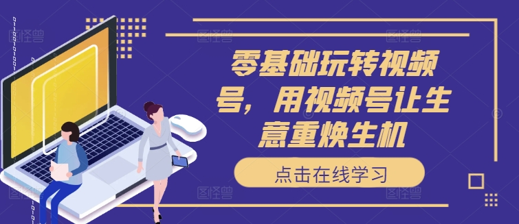 零基础玩转视频号，用视频号让生意重焕生机-情久项目网