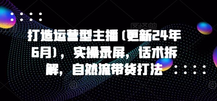 打造运营型主播(更新24年6月)，实操录屏，话术拆解，自然流带货打法-情久项目网