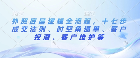 外贸底层逻辑全流程，十七步成交法则、时空角逼单、客户挖潜、客户维护等-情久项目网