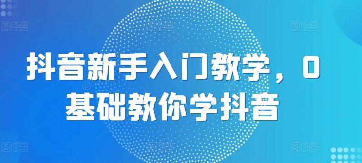 抖音新手入门教学，0基础教你学抖音-情久项目网