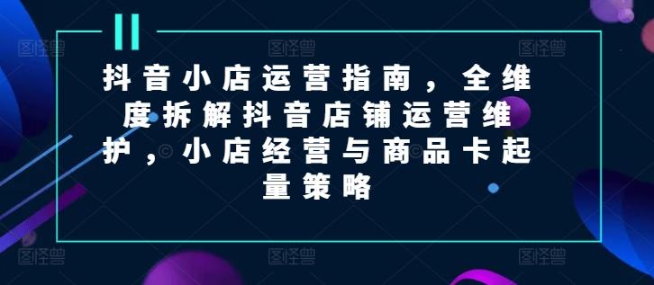 抖音小店运营指南，全维度拆解抖音店铺运营维护，小店经营与商品卡起量策略-情久项目网