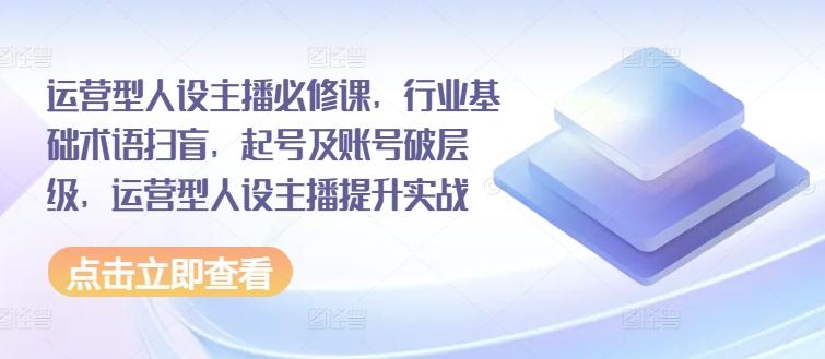 运营型人设主播必修课，行业基础术语扫盲，起号及账号破层级，运营型人设主播提升实战-情久项目网