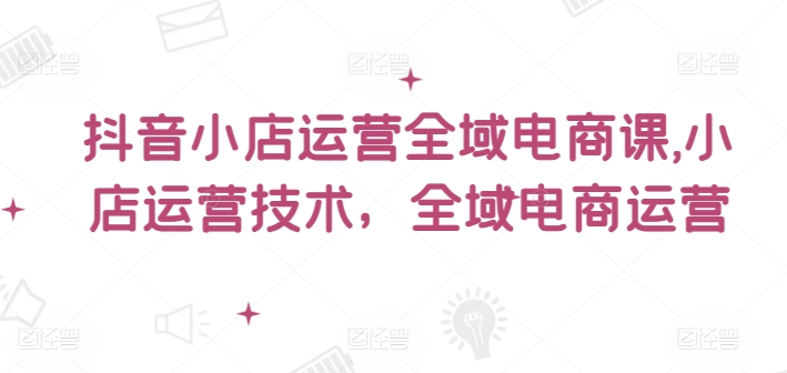 抖音小店运营全域电商课，​小店运营技术，全域电商运营-情久项目网