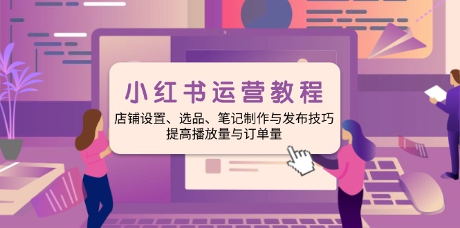 小红书运营教程：店铺设置、选品、笔记制作与发布技巧、提高播放量与订...-情久项目网
