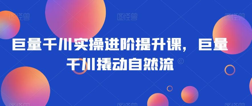 巨量千川实操进阶提升课，巨量干川撬动自然流-情久项目网