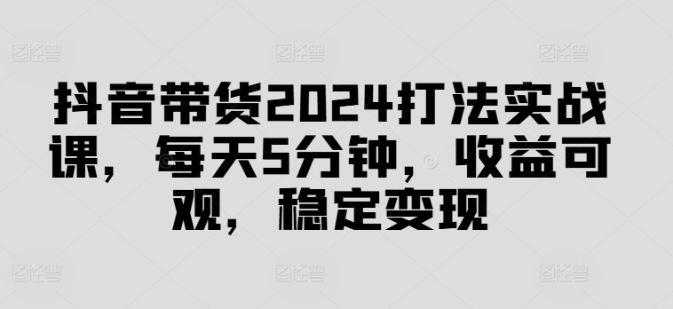 抖音带货2024打法实战课，每天5分钟，收益可观，稳定变现【揭秘】-情久项目网