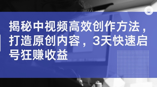 揭秘中视频高效创作方法，打造原创内容，3天快速启号狂赚收益【揭秘】-情久项目网
