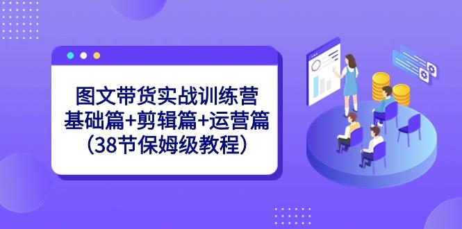 图文带货实战训练营：基础篇+剪辑篇+运营篇（38节保姆级教程）-情久项目网