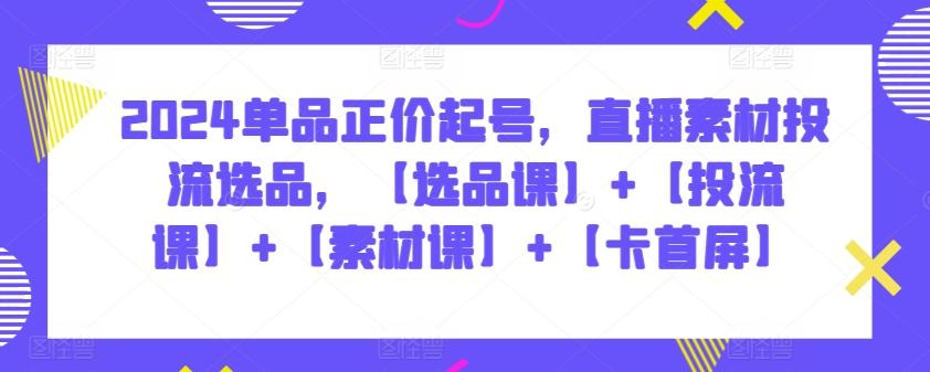 2024单品正价起号，直播素材投流选品，【选品课】+【投流课】+【素材课】+【卡首屏】-情久项目网
