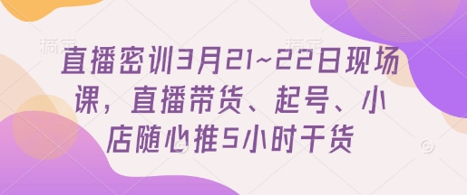 直播密训3月21~22日现场课，​直播带货、起号、小店随心推5小时干货-情久项目网