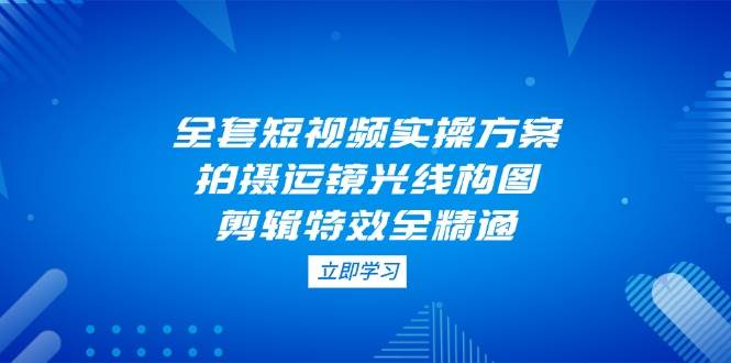 全套短视频实操方案，拍摄运镜光线构图，剪辑特效全精通-情久项目网