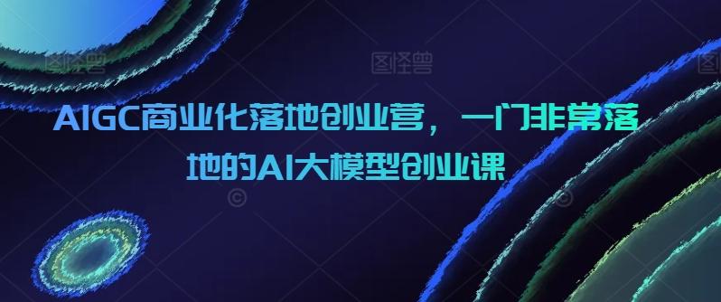 AIGC商业化落地创业营，一门非常落地的AI大模型创业课-情久项目网