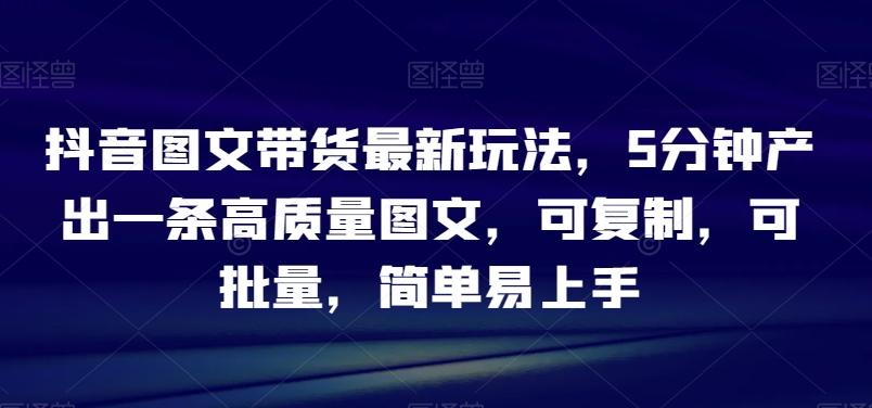 抖音图文带货最新玩法，5分钟产出一条高质量图文，可复制，可批量，简单易上手【揭秘】-情久项目网