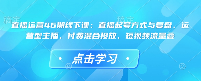 直播运营46期线下课：直播起号方式与复盘、运营型主播、付费混合投放、短视频流量叠-情久项目网