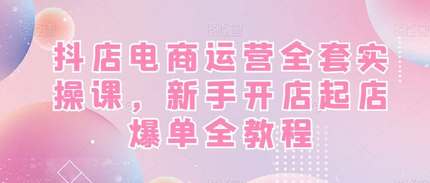抖店电商运营全套实操课，新手开店起店爆单全教程-情久项目网