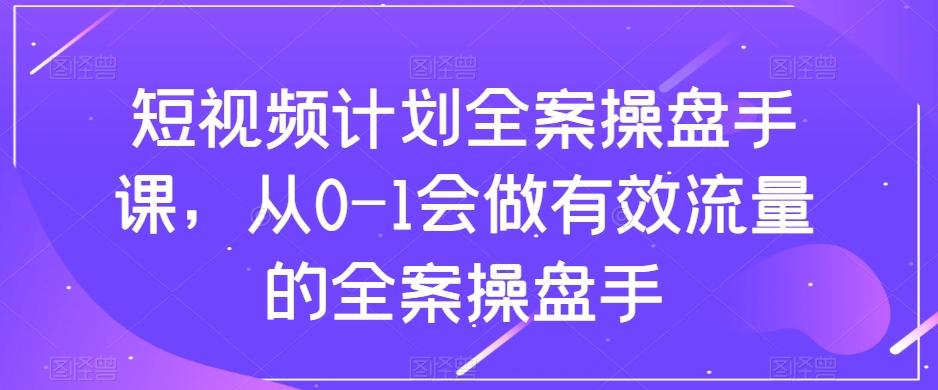短视频计划全案操盘手课，从0-1会做有效流量的全案操盘手-情久项目网