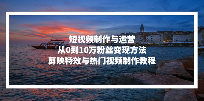 短视频制作与运营，从0到10万粉丝变现方法，剪映特效与热门视频制作教程-情久项目网