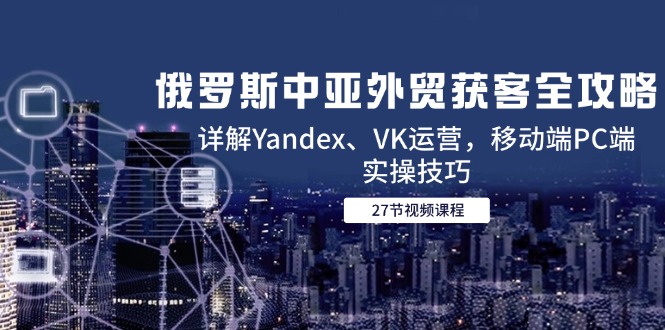 俄罗斯中亚外贸获客全攻略，详解Yandex、VK运营，移动端PC端实操技巧-情久项目网