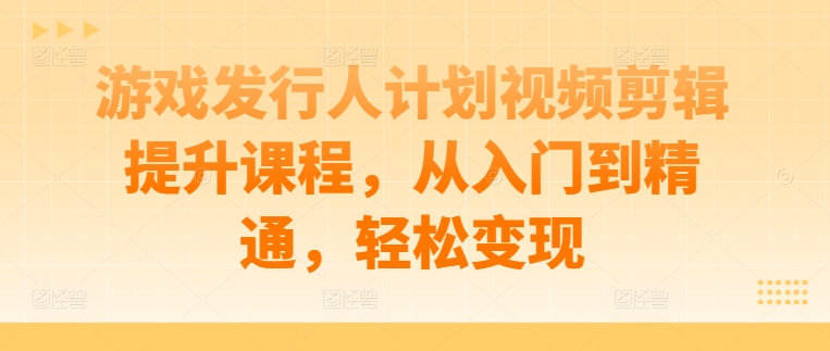 游戏发行人计划视频剪辑提升课程，从入门到精通，轻松变现-情久项目网