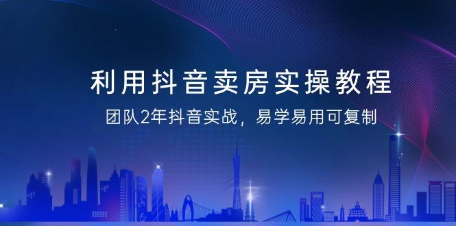 利用抖音-卖房实操教程，团队2年抖音实战，易学易用可复制(43节无水印)-情久项目网