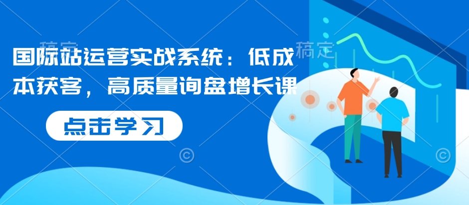 国际站运营实战系统：低成本获客，高质量询盘增长课-情久项目网