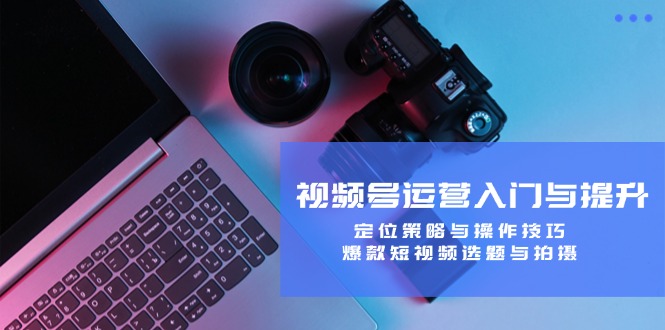 视频号运营入门与提升：定位策略与操作技巧，爆款短视频选题与拍摄-情久项目网